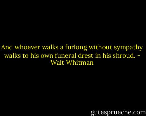And whoever walks a furlong without sympathy walks to his own funeral drest in his shroud. - Walt Whitman