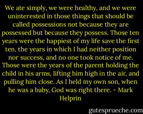 We ate simply, we were healthy, and we were uninterested in those things that should be called possessions not because they are possessed but because they possess. Those ten years were the happiest of my life save the first ten, the years in which I had neither position nor success, and no one took notice of me. Those were the years of the parent holding the child in his arms, lifting him high in the air, and pulling him close. As I held my own son, when he was a baby, God was right there. - Mark Helprin