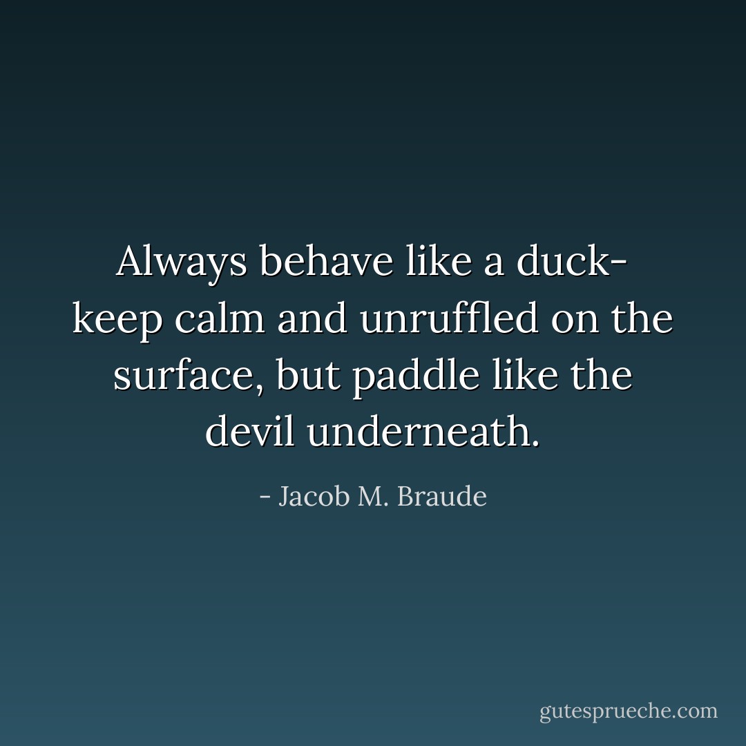 Always behave like a duck- keep calm and unruffled on the surface, but paddle like the devil underneath. - Jacob M. Braude
