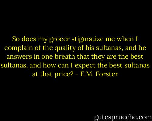 So does my grocer stigmatize me when I complain of the quality of his sultanas, and he answers in one breath that they are the best sultanas, and how can I expect the best sultanas at that price? - E.M. Forster