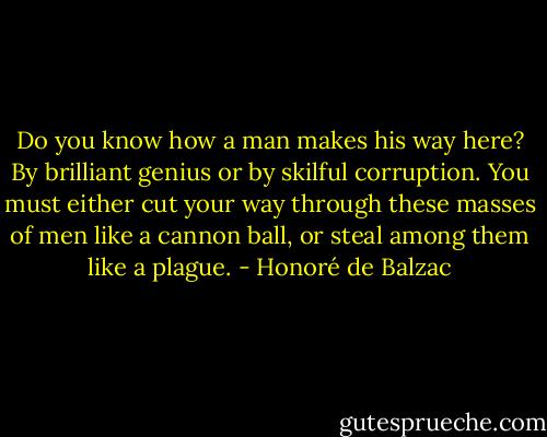 Do you know how a man makes his way here? By brilliant genius or by skilful corruption. You must either cut your way through these masses of men like a cannon ball, or steal among them like a plague. - Honoré de Balzac