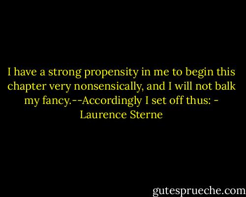 I have a strong propensity in me to begin this chapter very nonsensically, and I will not balk my fancy.--Accordingly I set off thus: - Laurence Sterne
