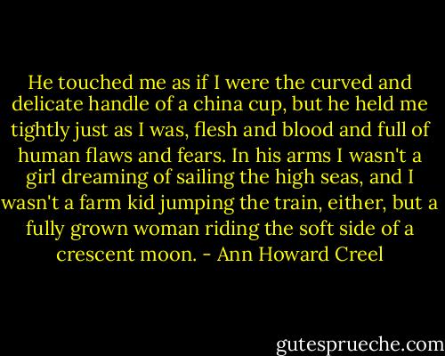 He touched me as if I were the curved and delicate handle of a china cup, but he held me tightly just as I was, flesh and blood and full of human flaws and fears. In his arms I wasn't a girl dreaming of sailing the high seas, and I wasn't a farm kid jumping the train, either, but a fully grown woman riding the soft side of a crescent moon. - Ann Howard Creel