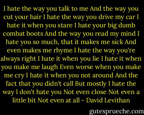 I hate the way you talk to me<br />And the way you cut your hair<br />I hate the way you drive my car<br />I hate it when you stare<br />I hate your big dumb combat boots<br />And the way you read my mind<br />I hate you so much, that it makes me sick<br />And even makes me rhyme<br />I hate the way you're always right<br />I hate it when you lie<br />I hate it when you make me laugh<br />Even worse when you make me cry<br />I hate it when you not around<br />And the fact that you didn't call<br />But mostly I hate the way I don't hate you<br />Not even close<br />Not even a little bit<br />Not even at all - David Levithan