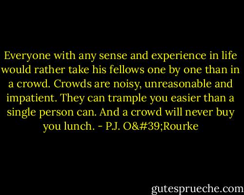 Everyone with any sense and experience in life would rather take his fellows one by one than in a crowd. Crowds are noisy, unreasonable and impatient. They can trample you easier than a single person can. And a crowd will never buy you lunch. - P.J. O'Rourke