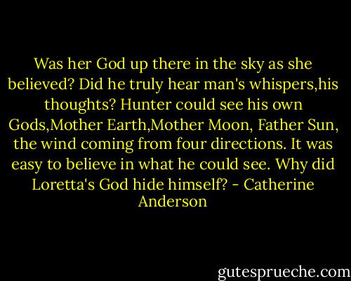 Was her God up there in the sky as she believed? Did he truly hear man's whispers,his thoughts? Hunter could see his own Gods,Mother Earth,Mother Moon, Father Sun, the wind coming from four directions. It was easy to believe in what he could see. Why did Loretta's God hide himself? - Catherine Anderson