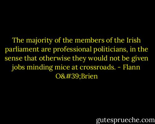 The majority of the members of the Irish parliament are professional politicians, in the sense that otherwise they would not be given jobs minding mice at crossroads. - Flann O'Brien