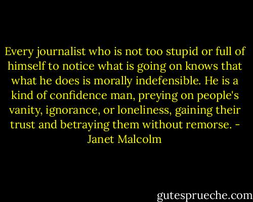 Every journalist who is not too stupid or full of himself to notice what is going on knows that what he does is morally indefensible. He is a kind of confidence man, preying on people's vanity, ignorance, or loneliness, gaining their trust and betraying them without remorse. - Janet Malcolm
