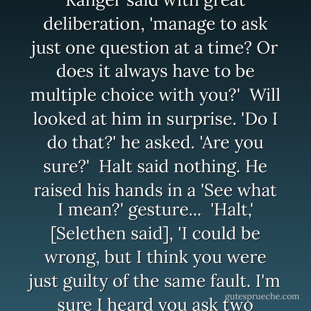 How do we get there? How did you get here, by the way?' [Will asked].<br /><br />He heard Halt's deep sigh and knew he'd done it again.<br /><br />'Do you ever,' the older Ranger said with great deliberation, 'manage to ask just one question at a time? Or does it always have to be multiple choice with you?'<br /><br />Will looked at him in surprise. 'Do I do that?' he asked. 'Are you sure?'<br /><br />Halt said nothing. He raised his hands in a 'See what I mean?' gesture...<br /><br />'Halt,' [Selethen said], 'I could be wrong, but I think you were just guilty of the same fault. I'm sure I heard you ask two questions just then.'<br /><br />'Thank you for pointing that out, Lord Selethen,' Halt said with icy formality. - John Flanagan