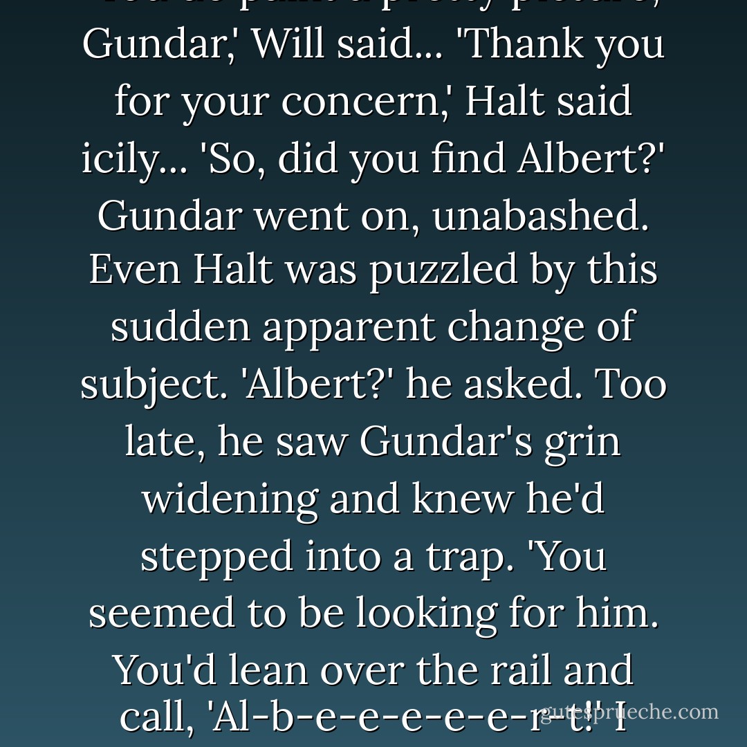 Gundar, seeing Halt upright for the first time in two days, stumped up the deck to join them.<br />'Back on your feet then?' he boomed cheerfully, with typical Skandian tact. 'By Gorlag's toenails, with all the heaving abd puking you've been doing, I thought you'd turn yourself inside out and puke yourself over the rail!'...<br />'You do paint a pretty picture, Gundar,' Will said...<br />'Thank you for your concern,' Halt said icily...<br />'So, did you find Albert?' Gundar went on, unabashed. Even Halt was puzzled by this sudden apparent change of subject.<br />'Albert?' he asked. Too late, he saw Gundar's grin widening and knew he'd stepped into a trap.<br />'You seemed to be looking for him. You'd lean over the rail and call, 'Al-b-e-e-e-e-e-r-t!' I thought he might be some Araluen sea god.'<br />'No, I didn't find him. Maybe I could look for him in your helmet.'<br />He reached out a hand. But Gundar had heard what happened when Skandians lent their helmets to the grim-faced Ranger while onboard ship...<br />'No, I'm pretty sure he's not there,' he said hurriedly. - John Flanagan