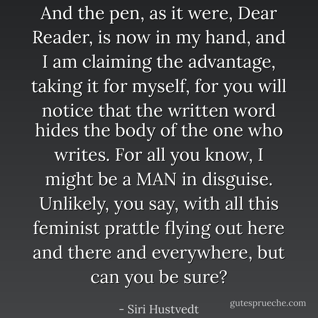 And the pen, as it were, Dear Reader, is now in my hand, and I am claiming the advantage, taking it for myself, for you will notice that the written word hides the body of the one who writes. For all you know, I might be a MAN in disguise. Unlikely, you say, with all this feminist prattle flying out here and there and everywhere, but can you be sure? - Siri Hustvedt