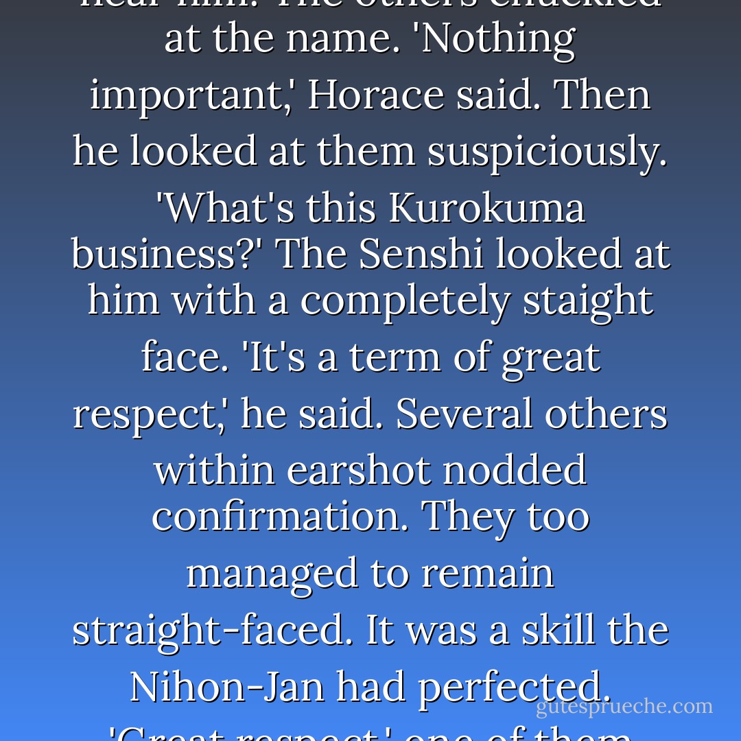 What was that, Kurokuma?' asked one of the escorts riding near him. The others chuckled at the name.<br />'Nothing important,' Horace said. Then he looked at them suspiciously. 'What's this Kurokuma business?'<br />The Senshi looked at him with a completely staight face.<br />'It's a term of great respect,' he said. Several others within earshot nodded confirmation. They too managed to remain straight-faced. It was a skill the Nihon-Jan had perfected.<br />'Great respect,' one of them echoed. - John Flanagan