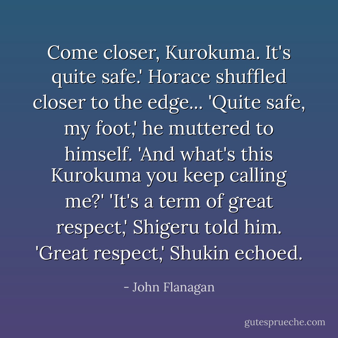Come closer, Kurokuma. It's quite safe.'<br />Horace shuffled closer to the edge...<br />'Quite safe, my foot,' he muttered to himself. 'And what's this Kurokuma you keep calling me?'<br />'It's a term of great respect,' Shigeru told him.<br />'Great respect,' Shukin echoed. - John Flanagan
