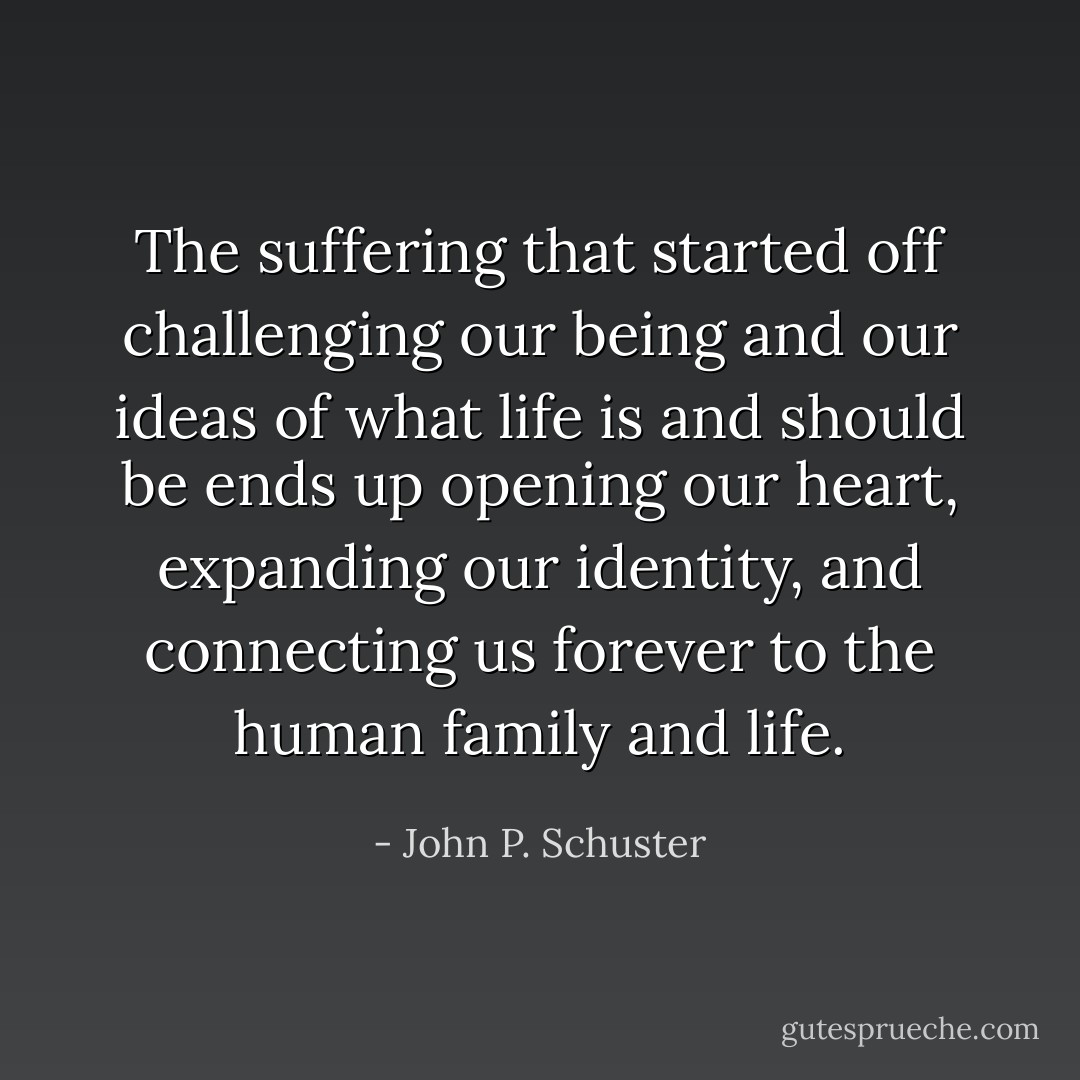 The suffering that started off challenging our being and our ideas of what life is and should be ends up opening our heart, expanding our identity, and connecting us forever to the human family and life. - John P. Schuster