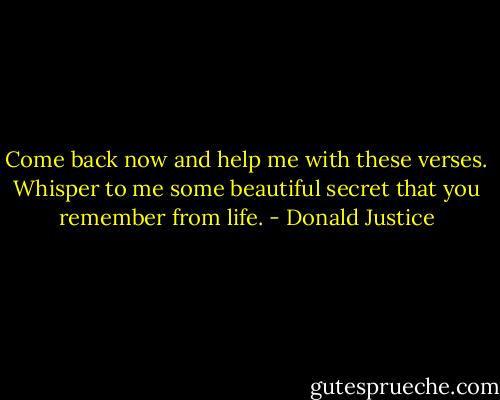 Come back now and help me with these verses. Whisper to me some beautiful secret that you remember from life. - Donald Justice