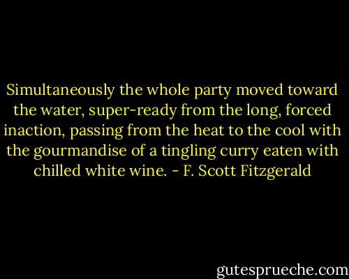 Simultaneously the whole party moved toward the water, super-ready from the long, forced inaction, passing from the heat to the cool with the gourmandise of a tingling curry eaten with chilled white wine. - F. Scott Fitzgerald