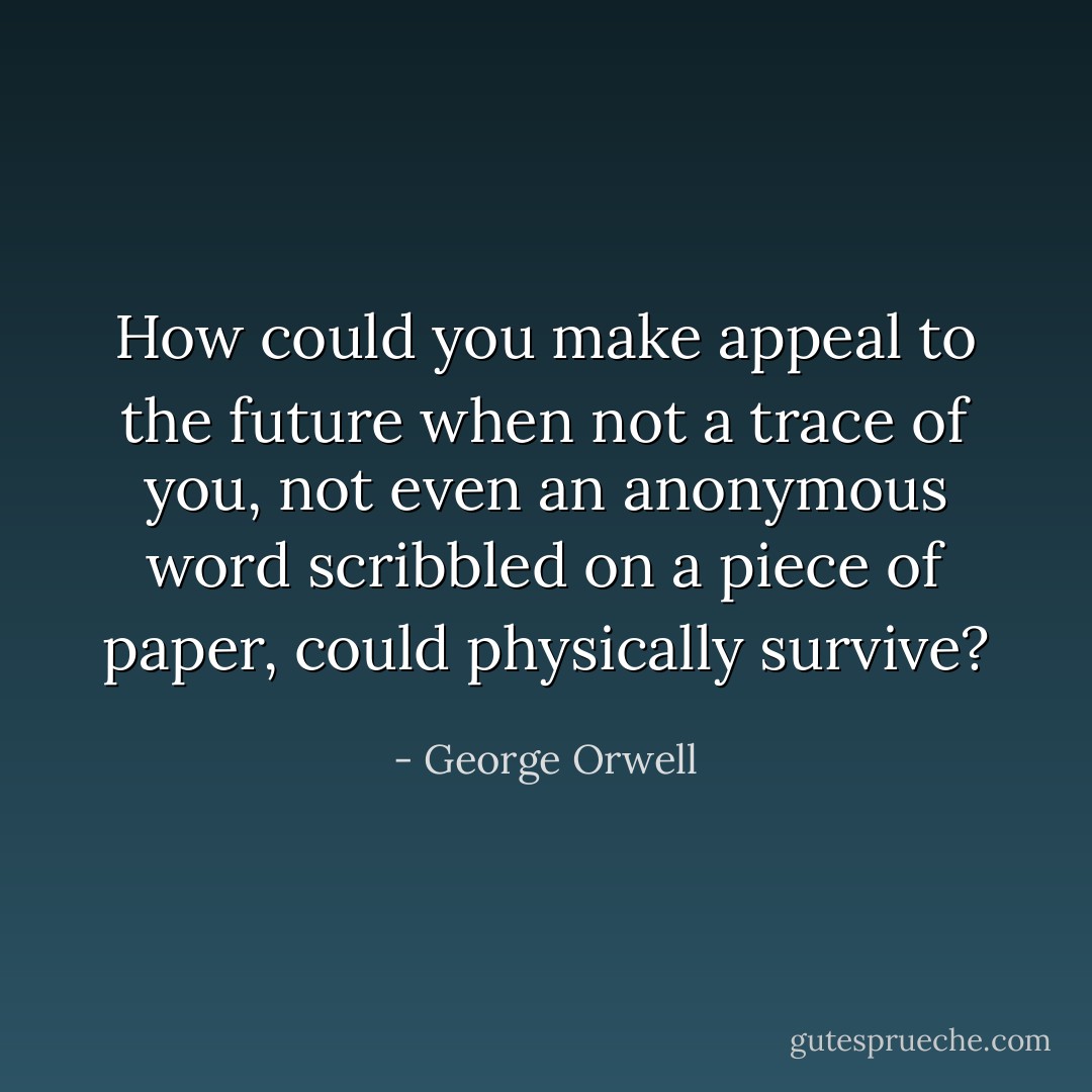 How could you make appeal to the future when not a trace of you, not even an anonymous word scribbled on a piece of paper, could physically survive? - George Orwell