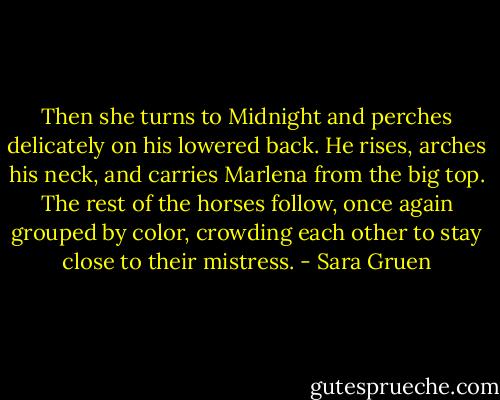 Then she turns to Midnight and perches delicately on his lowered back. He rises, arches his neck, and carries Marlena from the big top. The rest of the horses follow, once again grouped by color, crowding each other to stay close to their mistress. - Sara Gruen