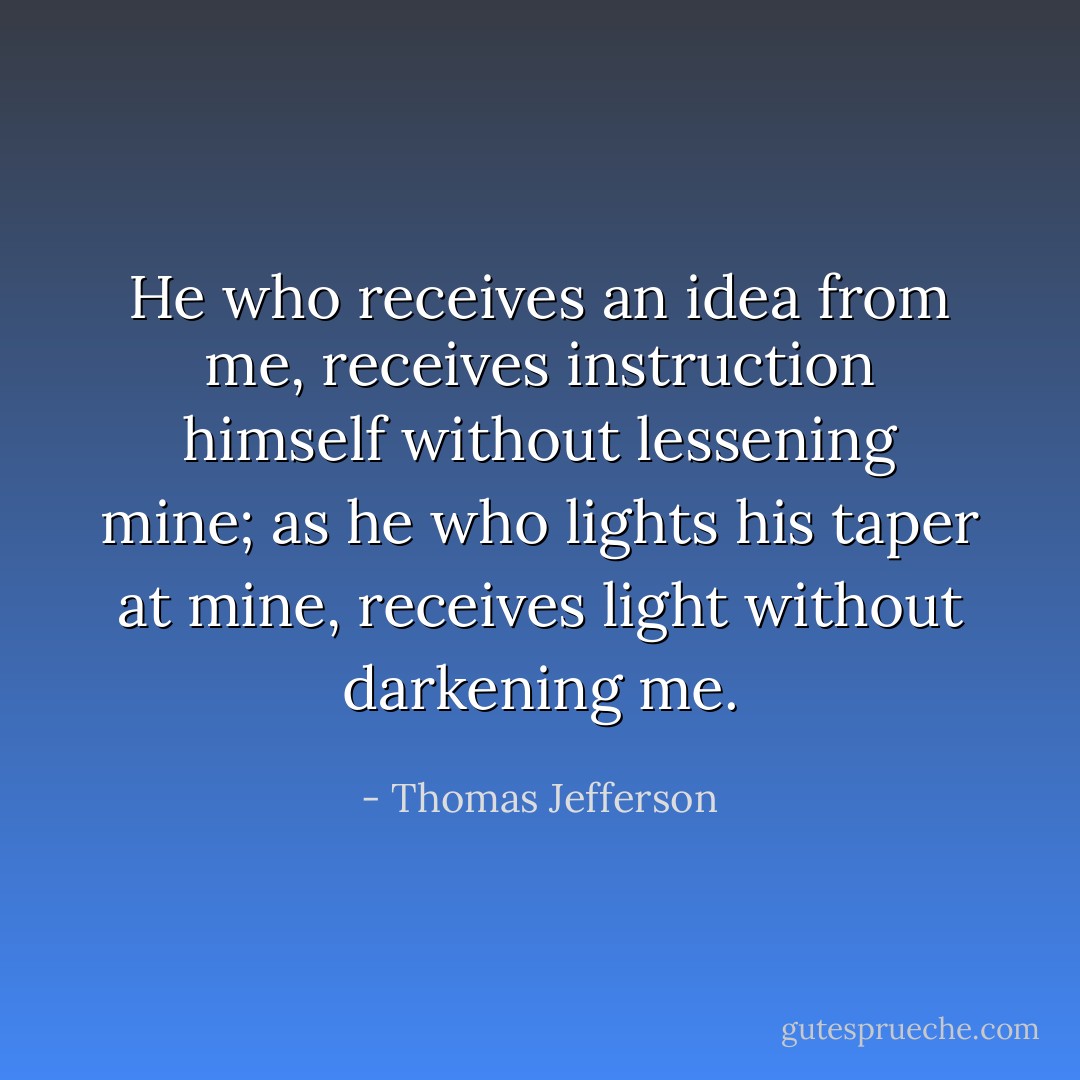 He who receives an idea from me, receives instruction himself without lessening mine; as he who lights his taper at mine, receives light without darkening me. - Thomas Jefferson