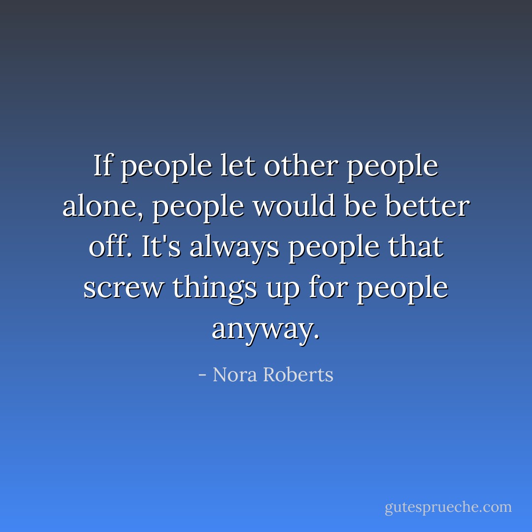 If people let other people alone, people would be better off. It's always people that screw things up for people anyway. - Nora Roberts