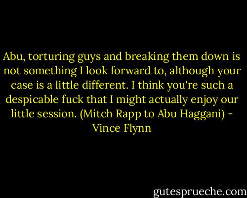 Abu, torturing guys and breaking them down is not something I look forward to, although your case is a little different. I think you're such a despicable fuck that I might actually enjoy our little session. (Mitch Rapp to Abu Haggani) - Vince Flynn