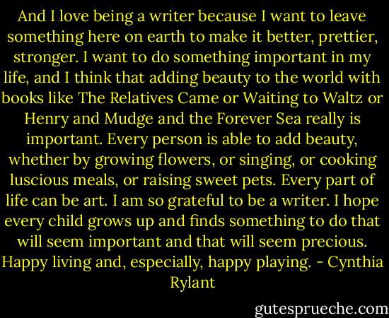 And I love being a writer because I want to leave something here on earth to make it better, prettier, stronger. I want to do something important in my life, and I think that adding beauty to the world with books like The Relatives Came or Waiting to Waltz or Henry and Mudge and the Forever Sea really is important. Every person is able to add beauty, whether by growing flowers, or singing, or cooking luscious meals, or raising sweet pets. Every part of life can be art. I am so grateful to be a writer. I hope every child grows up and finds something to do that will seem important and that will seem precious. Happy living and, especially, happy playing. - Cynthia Rylant