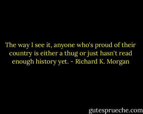 The way I see it, anyone who's proud of their country is either a thug or just hasn't read enough history yet. - Richard K. Morgan