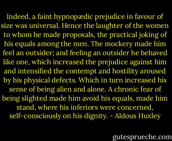 Indeed, a faint hypnopædic prejudice in favour of size was universal. Hence the laughter of the women to whom he made proposals, the practical joking of his equals among the men. The mockery made him feel an outsider; and feeling an outsider he behaved like one, which increased the prejudice against him and intensified the contempt and hostility aroused by his physical defects. Which in turn increased his sense of being alien and alone. A chronic fear of being slighted made him avoid his equals, made him stand, where his inferiors were concerned, self-consciously on his dignity. - Aldous Huxley