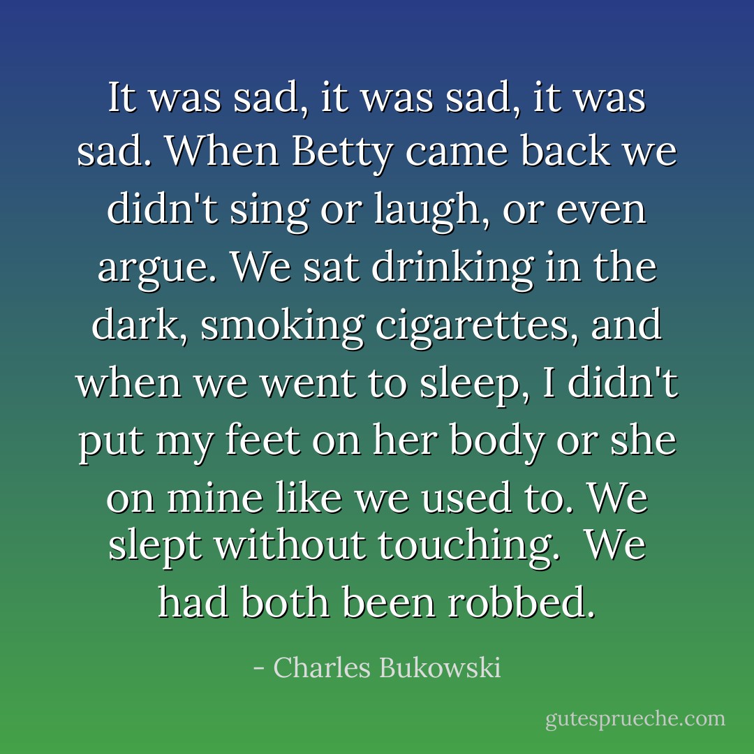 It was sad, it was sad, it was sad. When Betty came back we didn't sing or laugh, or even argue. We sat drinking in the dark, smoking cigarettes, and when we went to sleep, I didn't put my feet on her body or she on mine like we used to. We slept without touching.<br /> We had both been robbed. - Charles Bukowski