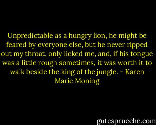 Unpredictable as a hungry lion, he might be feared by everyone else, but he never ripped out my throat, only licked me, and, if his tongue was a little rough sometimes, it was worth it to walk beside the king of the jungle. - Karen Marie Moning