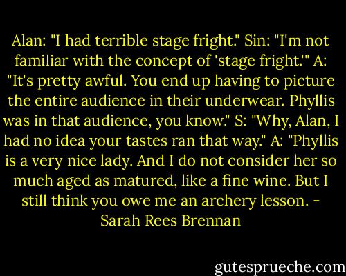 Alan: "I had terrible stage fright."<br />Sin: "I'm not familiar with the concept of 'stage fright.'"<br />A: "It's pretty awful. You end up having to picture the entire audience in their underwear. Phyllis was in that audience, you know."<br />S: "Why, Alan, I had no idea your tastes ran that way."<br />A: "Phyllis is a very nice lady. And I do not consider her so much aged as matured, like a fine wine. But I still think you owe me an archery lesson. - Sarah Rees Brennan