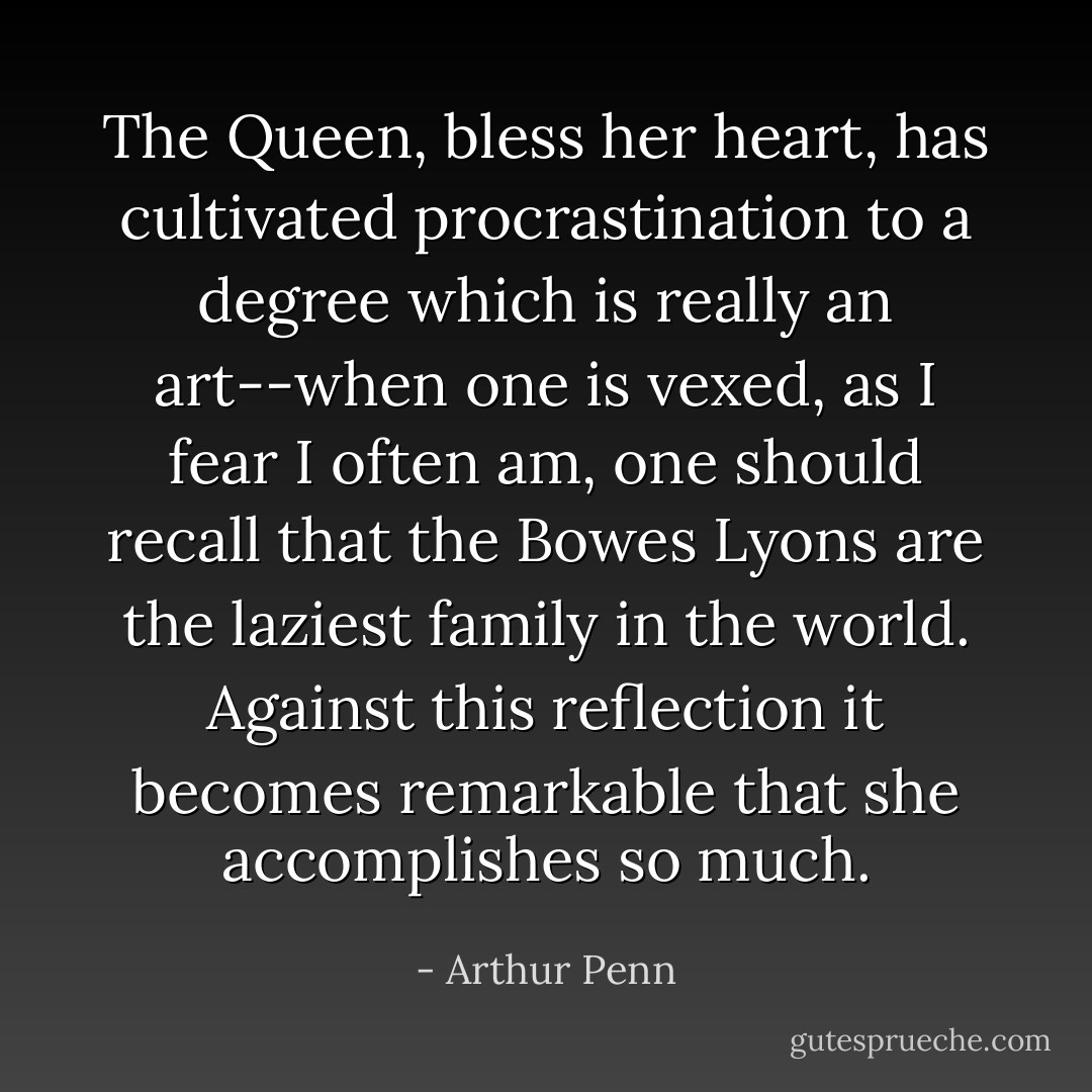 The Queen, bless her heart, has cultivated procrastination to a degree which is really an art--when one is vexed, as I fear I often am, one should recall that the Bowes Lyons are the laziest family in the world. Against this reflection it becomes remarkable that she accomplishes so much. - Arthur Penn