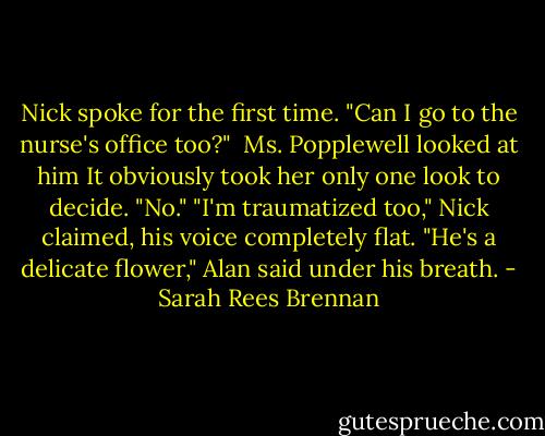 Nick spoke for the first time. "Can I go to the nurse's office too?" <br />Ms. Popplewell looked at him It obviously took her only one look to decide. "No."<br />"I'm traumatized too," Nick claimed, his voice completely flat.<br />"He's a delicate flower," Alan said under his breath. - Sarah Rees Brennan