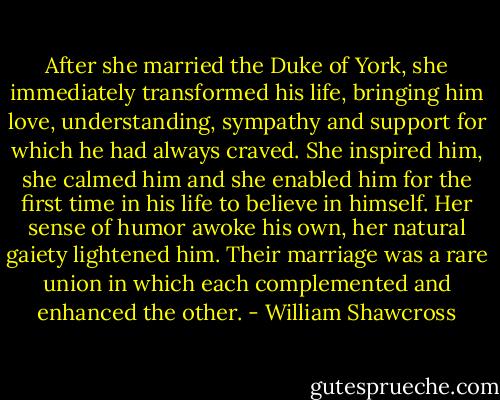 After she married the Duke of York, she immediately transformed his life, bringing him love, understanding, sympathy and support for which he had always craved. She inspired him, she calmed him and she enabled him for the first time in his life to believe in himself. Her sense of humor awoke his own, her natural gaiety lightened him. Their marriage was a rare union in which each complemented and enhanced the other. - William Shawcross