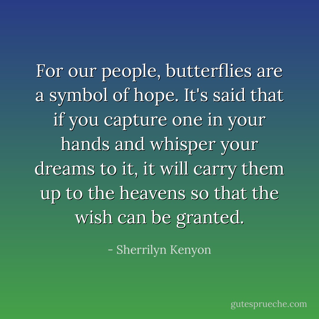 For our people, butterflies are a symbol of hope. It's said that if you capture one in your hands and whisper your dreams to it, it will carry them up to the heavens so that the wish can be granted. - Sherrilyn Kenyon