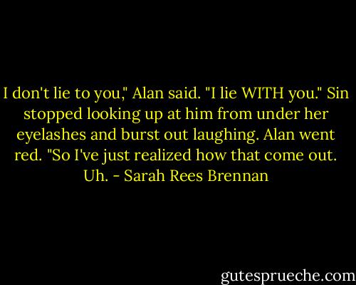I don't lie to you," Alan said. "I lie WITH you."<br />Sin stopped looking up at him from under her eyelashes and burst out laughing.<br />Alan went red. "So I've just realized how that come out. Uh. - Sarah Rees Brennan