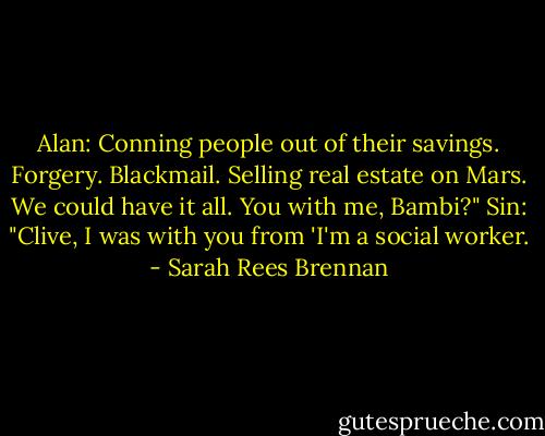 Alan: Conning people out of their savings. Forgery. Blackmail. Selling real estate on Mars. We could have it all. You with me, Bambi?"<br />Sin: "Clive, I was with you from 'I'm a social worker. - Sarah Rees Brennan