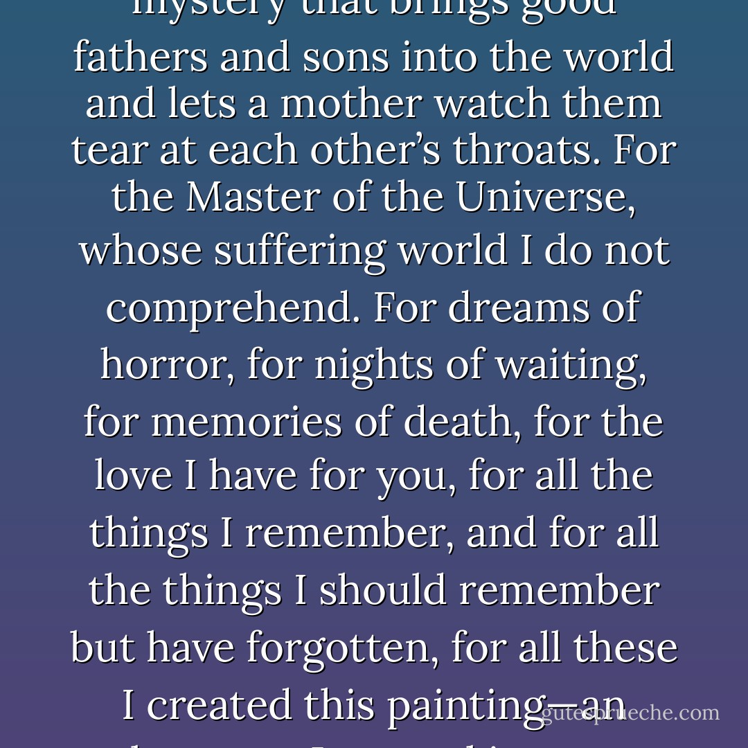 For all the pain you suffered, my mama. For all the torment of your past and future years, my mama. For all the anguish this picture of pain will cause you. For the unspeakable mystery that brings good fathers and sons into the world and lets a mother watch them tear at each other’s throats. For the Master of the Universe, whose suffering world I do not comprehend. For dreams of horror, for nights of waiting, for memories of death, for the love I have for you, for all the things I remember, and for all the things I should remember but have forgotten, for all these I created this painting—an observant Jew working on a crucifixion because there was no aesthetic mold in his own religious tradition into which he could pour a painting of ultimate anguish and torment. - Chaim Potok