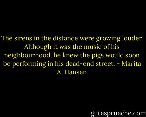 The sirens in the distance were growing louder. Although it was the music of his neighbourhood, he knew the pigs would soon be performing in his dead-end street. - Marita A. Hansen
