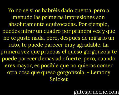 Yo no sé si os habréis dado cuenta, pero a menudo las primeras impresiones son absolutamente equivocadas. Por ejemplo, puedes mirar un cuadro por primera vez y que no te guste nada, pero, después de mirarlo un rato, te puede parecer muy agradable. La primera vez que pruebas el queso gorgonzola te puede parecer demasiado fuerte, pero, cuando eres mayor, es posible que no quieras comer otra cosa que queso gorgonzola. - Lemony Snicket