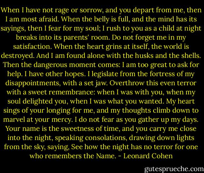 When I have not rage or sorrow, and you depart from me, then I am most afraid. When the belly is full, and the mind has its sayings, then I fear for my soul; I rush to you as a child at night breaks into its parents' room. Do not forget me in my satisfaction. When the heart grins at itself, the world is destroyed. And I am found alone with the husks and the shells. Then the dangerous moment comes: I am too great to ask for help. I have other hopes. I legislate from the fortress of my disappointments, with a set jaw. Overthrow this even terror with a sweet remembrance: when I was with you, when my soul delighted you, when I was what you wanted. My heart sings of your longing for me, and my thoughts climb down to marvel at your mercy. I do not fear as you gather up my days. Your name is the sweetness of time, and you carry me close into the night, speaking consolations, drawing down lights from the sky, saying, See how the night has no terror for one who remembers the Name. - Leonard Cohen