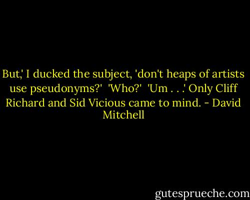 But,' I ducked the subject, 'don't heaps of artists use pseudonyms?' <br />'Who?' <br />'Um . . .' Only Cliff Richard and Sid Vicious came to mind. - David Mitchell
