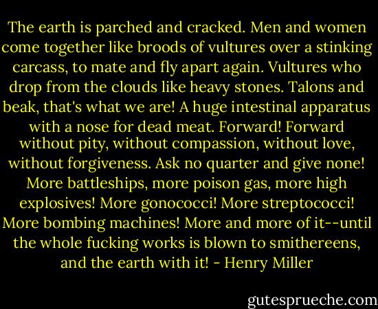 The earth is parched and cracked. Men and women come together like broods of vultures over a stinking carcass, to mate and fly apart again. Vultures who drop from the clouds like heavy stones. Talons and beak, that's what we are! A huge intestinal apparatus with a nose for dead meat. Forward! Forward without pity, without compassion, without love, without forgiveness. Ask no quarter and give none! More battleships, more poison gas, more high explosives! More gonococci! More streptococci! More bombing machines! More and more of it--until the whole fucking works is blown to smithereens, and the earth with it! - Henry Miller