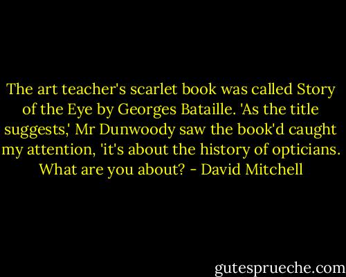The art teacher's scarlet book was called Story of the Eye by Georges Bataille. 'As the title suggests,' Mr Dunwoody saw the book'd caught my attention, 'it's about the history of opticians. What are you about? - David Mitchell