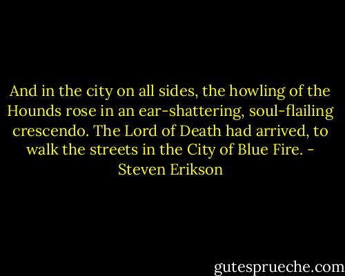 And in the city on all sides, the howling of the Hounds rose in an ear-shattering, soul-flailing crescendo. The Lord of Death had arrived, to walk the streets in the City of Blue Fire. - Steven Erikson