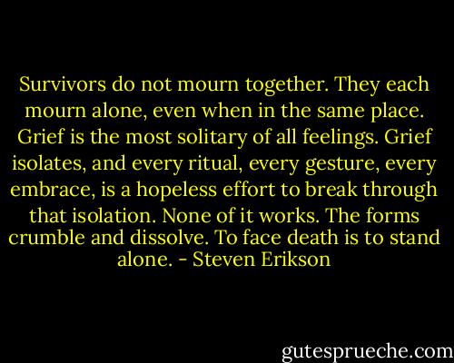 Survivors do not mourn together. They each mourn alone, even when in the same place. Grief is the most solitary of all feelings. Grief isolates, and every ritual, every gesture, every embrace, is a hopeless effort to break through that isolation.<br />None of it works. The forms crumble and dissolve.<br />To face death is to stand alone. - Steven Erikson