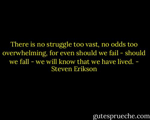 There is no struggle too vast, no odds too overwhelming, for even should we fail - should we fall - we will know that we have lived. - Steven Erikson