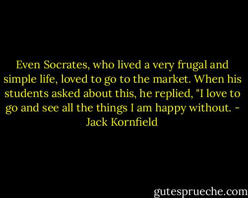 Even Socrates, who lived a very frugal and simple life, loved to go to the market. When his students asked about this, he replied, "I love to go and see all the things I am happy without. - Jack Kornfield