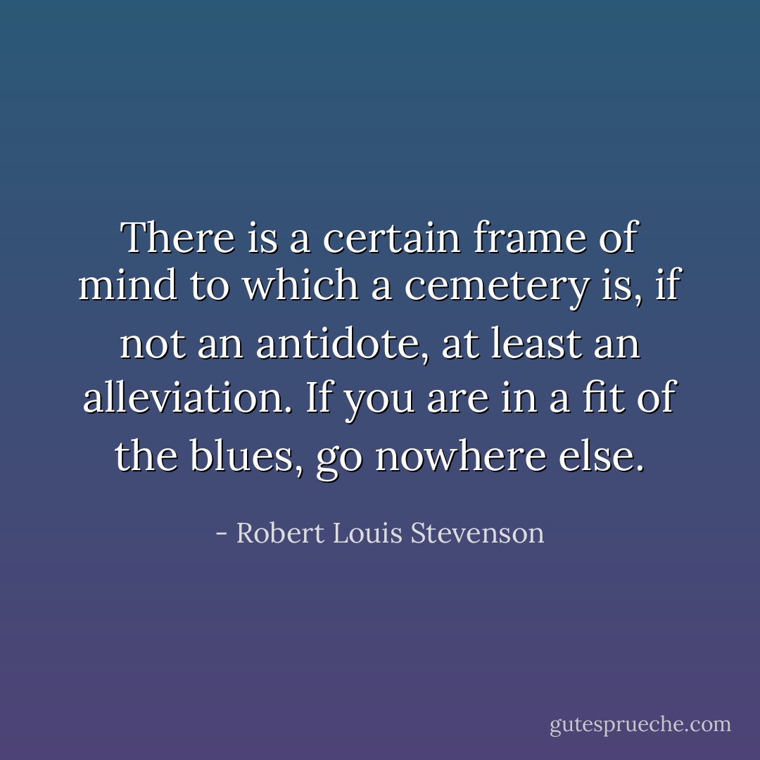 There is a certain frame of mind to which a cemetery is, if not an antidote, at least an alleviation. If you are in a fit of the blues, go nowhere else. - Robert Louis Stevenson