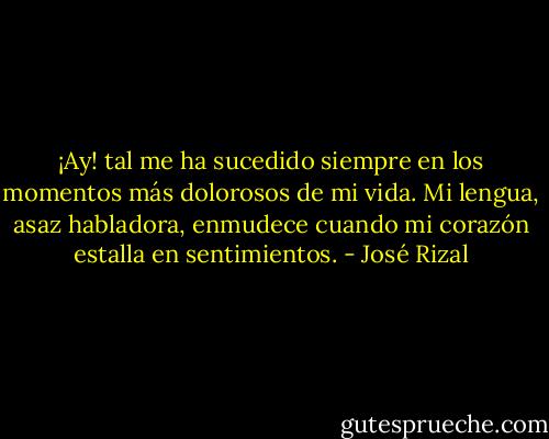 ¡Ay! tal me ha sucedido siempre en los momentos más dolorosos de mi vida. Mi lengua, asaz habladora, enmudece cuando mi corazón estalla en sentimientos. - José Rizal
